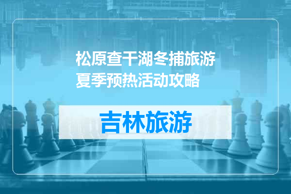 松原查干湖冬捕旅游夏季预热活动攻略