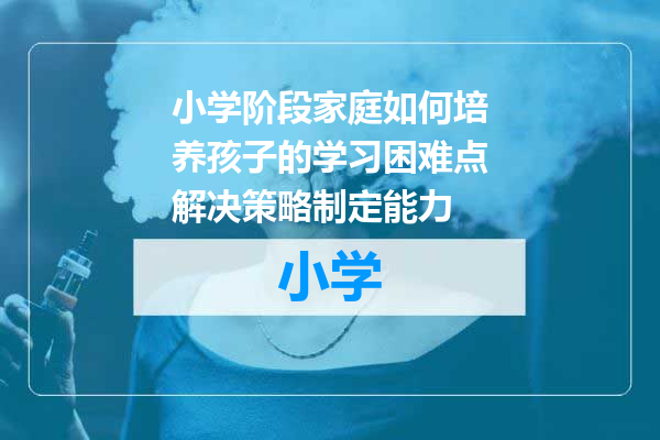 小学阶段家庭如何培养孩子的学习困难点解决策略制定能力