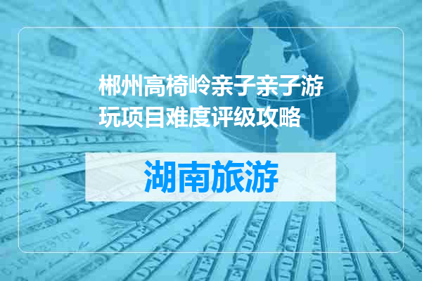 郴州高椅岭亲子亲子游玩项目难度评级攻略