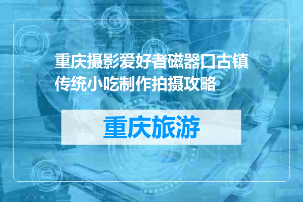 重庆摄影爱好者磁器口古镇传统小吃制作拍摄攻略