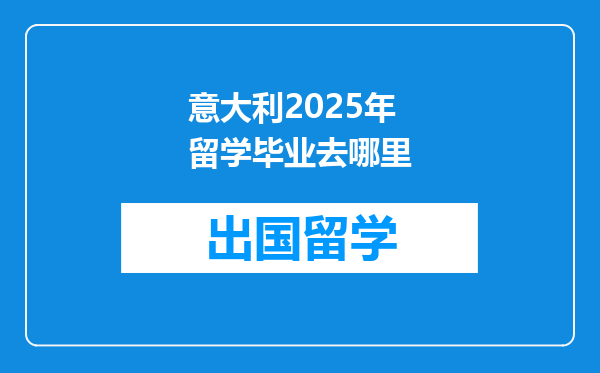 意大利2025年留学毕业去哪里