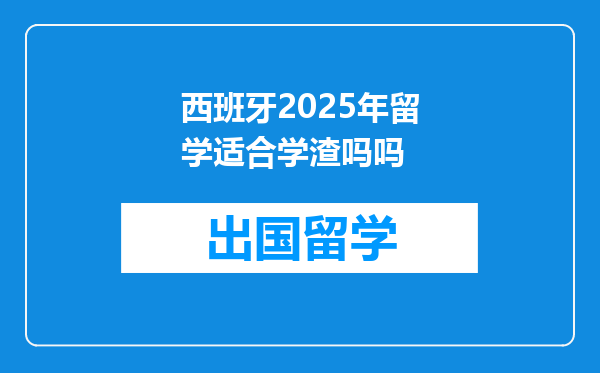 西班牙2025年留学适合学渣吗吗
