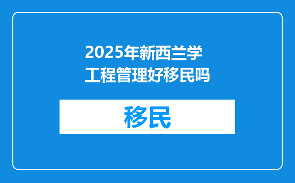 2025年新西兰学工程管理好移民吗