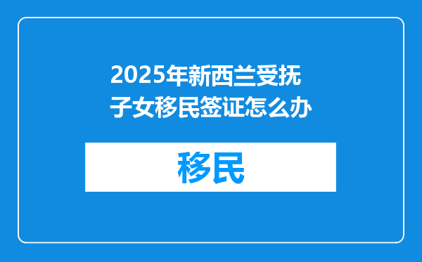 2025年新西兰受抚子女移民签证怎么办