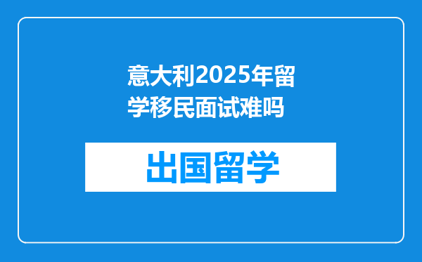 意大利2025年留学移民面试难吗