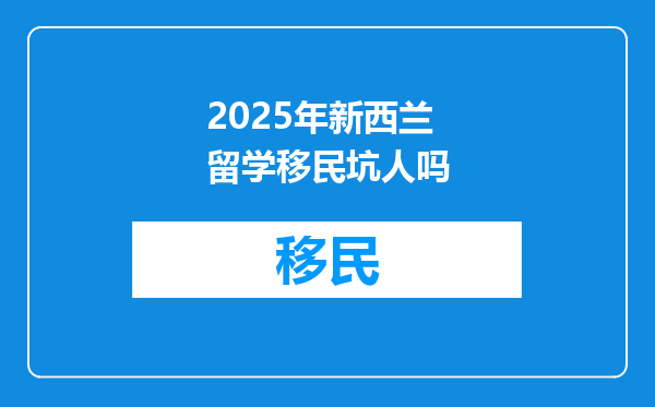 2025年新西兰留学移民坑人吗