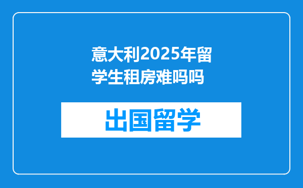 意大利2025年留学生租房难吗吗