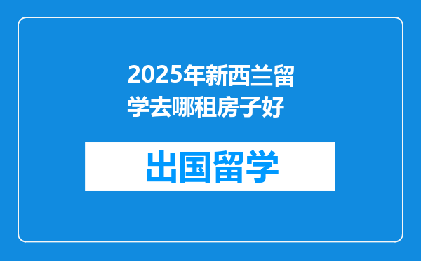 2025年新西兰留学去哪租房子好