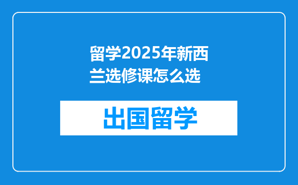 留学2025年新西兰选修课怎么选