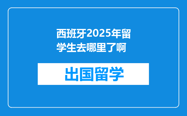 西班牙2025年留学生去哪里了啊