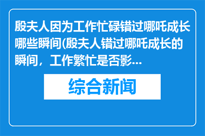 殷夫人因为工作忙碌错过哪吒成长哪些瞬间(殷夫人错过哪吒成长的瞬间，工作繁忙是否影响了他的成长？)