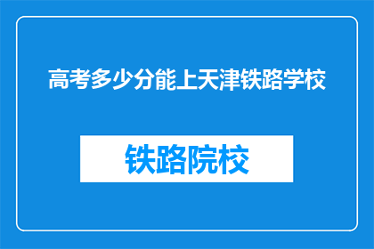 高考多少分能上天津铁路学校(高考分数达到多少能上天津铁路学校？)