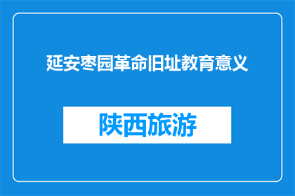 延安枣园革命旧址教育意义(延安枣园革命旧址的教育意义是什么？)