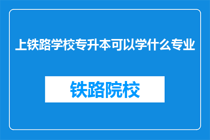 上铁路学校专升本可以学什么专业(上铁路学校专升本，可以学习哪些专业？)