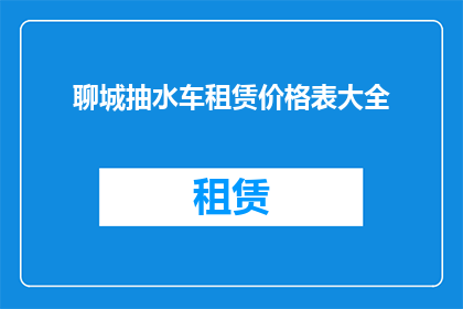 聊城抽水车租赁价格表大全(聊城抽水车租赁价格表大全：您是否了解当前市场上的租赁费用标准？)