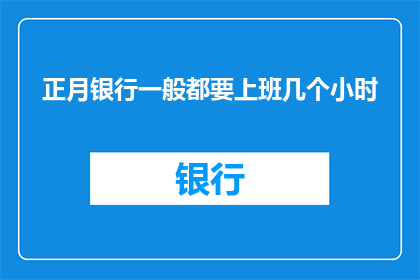正月银行一般都要上班几个小时(正月期间，银行工作人员的工作时间通常是多少小时？)