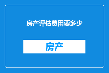 房产评估费用要多少(房产评估费用究竟需要多少？)