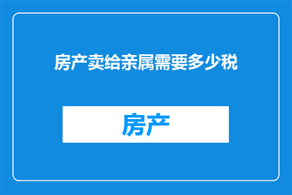 房产卖给亲属需要多少税(房产交易中，若将房产卖给亲属，需缴纳多少税费？)