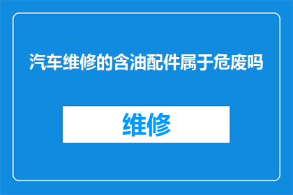 汽车维修的含油配件属于危废吗(汽车维修中含油配件是否属于危险废物？)