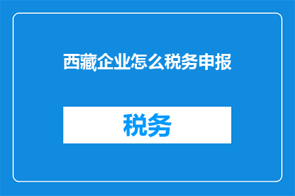 西藏企业怎么税务申报(西藏企业税务申报流程及注意事项详解)