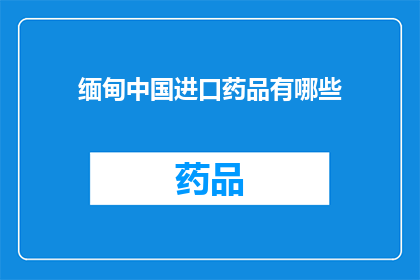 缅甸中国进口药品有哪些(缅甸进口药品种类一览：哪些药物可在中国购买？)