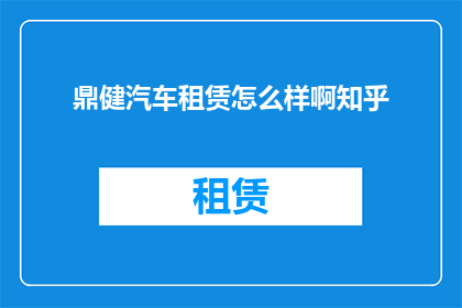 鼎健汽车租赁怎么样啊知乎(鼎健汽车租赁服务评价如何？知乎上的用户反馈是正面的还是负面的？)
