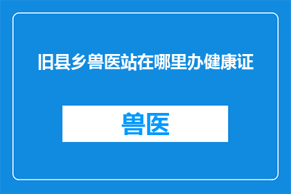 旧县乡兽医站在哪里办健康证(旧县乡兽医站的具体位置在哪里？如何办理健康证？)