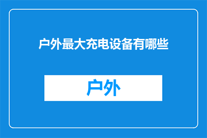 户外最大充电设备有哪些(户外充电设备种类大揭秘：你了解哪些是户外使用的最佳选择吗？)