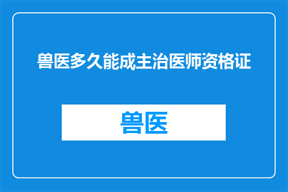 兽医多久能成主治医师资格证(兽医需要多长时间才能获得主治医师资格证？)