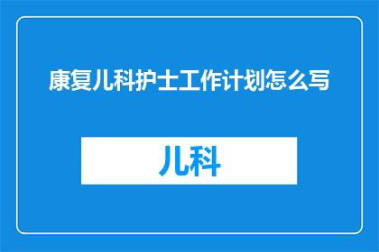 康复儿科护士工作计划怎么写(如何撰写一份全面且实用的康复儿科护士工作计划？)