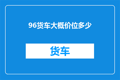 96货车大概价位多少(货车价格范围：96吨级货车的大致价位是多少？)