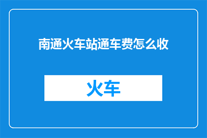 南通火车站通车费怎么收(南通火车站通车费用如何收取？)