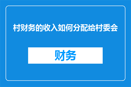 村财务的收入如何分配给村委会(如何合理分配村财务收入以支持村委会运作？)