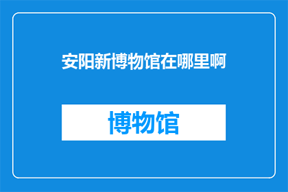 安阳新博物馆在哪里啊(安阳新博物馆的具体位置在哪里？)