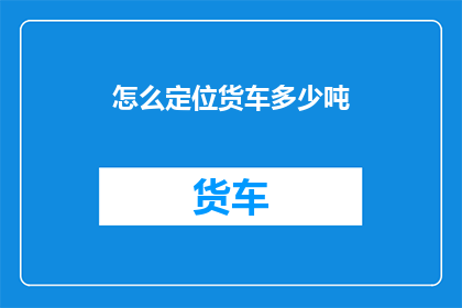 怎么定位货车多少吨(如何确定货车的载重能力？)