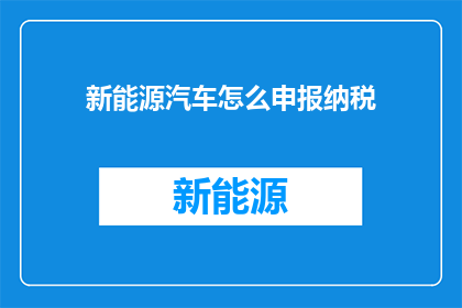 新能源汽车怎么申报纳税(新能源汽车纳税申报流程及注意事项是什么？)