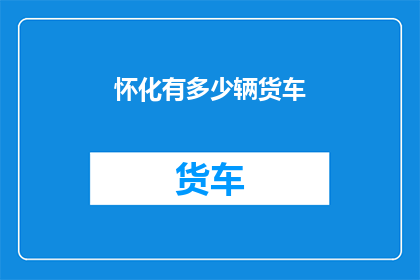 怀化有多少辆货车(怀化地区货车数量究竟有多少？)