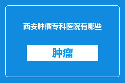 西安肿瘤专科医院有哪些(西安肿瘤专科医院有哪些？)