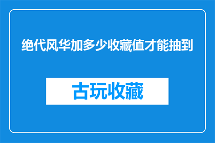 绝代风华加多少收藏值才能抽到(如何通过增加绝代风华的收藏值来提高抽取概率？)