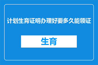 计划生育证明办理好要多久能领证(计划生育证明办理完成，多久能领取生育证明？)