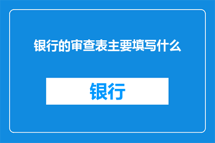 银行的审查表主要填写什么(银行审查表应详细填写哪些关键信息？)