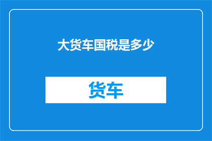 大货车国税是多少(大货车在国税方面需要缴纳多少税费？)